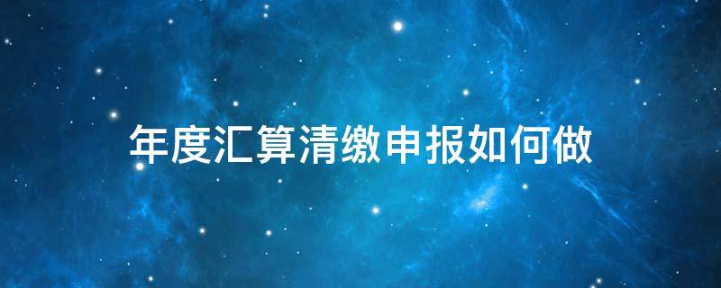 年度汇算清缴申报如何做 税务汇算清缴怎么申报