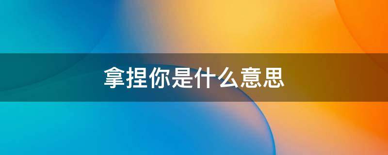 一个男生说拿捏你是什么意思 拿捏你是什么意思