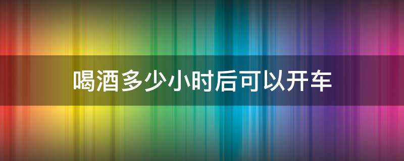 喝酒以后多少小时可以开车 喝酒多少小时后可以开车