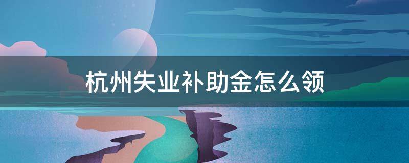 杭州失业补助金怎么领 杭州失业补助金怎么申请领取