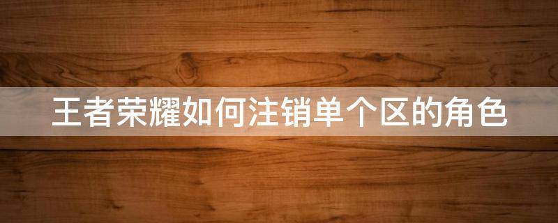 王者荣耀如何注销单个区的角色号 王者荣耀如何注销单个区的角色