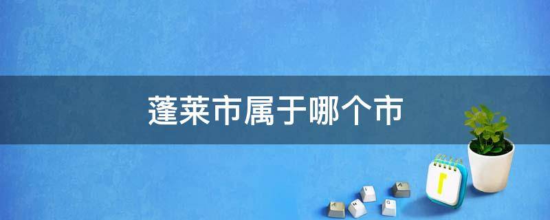 蓬莱市属于哪个市 蓬莱市属于哪个市哪个区