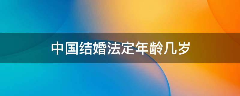 中国法定年龄结婚多少岁 中国结婚法定年龄几岁