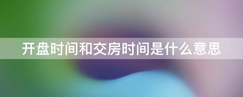 开盘时间和交房时间是什么意思 开盘时间和交房时间是什么意思啊