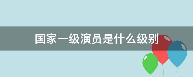 国家一级演员是什么级别 国家一级演员是什么级别待遇李苏迎是国家一级演员吗?