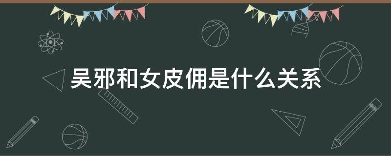 吴邪和女皮佣是什么关系 吴邪和人皮俑是什么关系