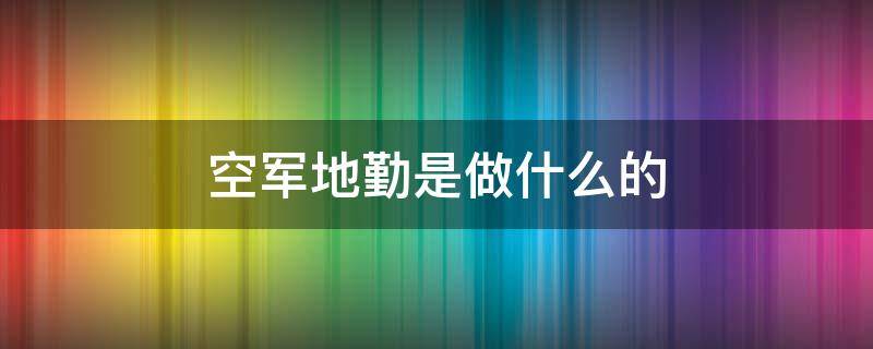 空军地勤是做什么的 空军地勤是做什么的两年兵