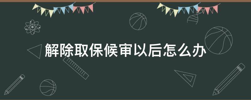 取保候审到期后如何解除 解除取保候审以后怎么办