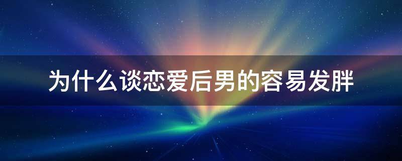 为什么男生谈恋爱后会变胖 为什么谈恋爱后男的容易发胖