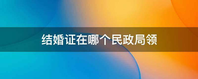 结婚证在哪个民政局领 结婚证在哪个民政局领有区别吗