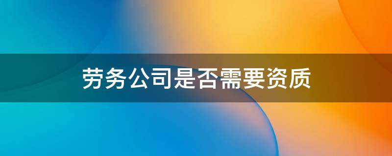 劳务公司是否需要资质 劳务公司需要具备什么资质