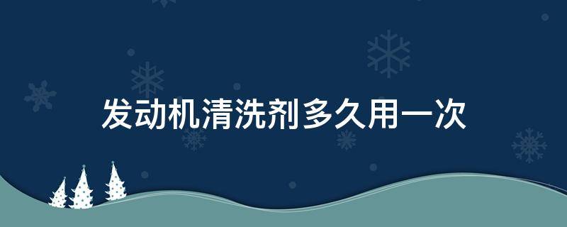 发动机清洗剂多久用一次 汽车发动机清洁剂多久用一次