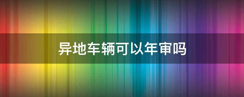 车辆异地能不能年审 异地车辆可以年审吗