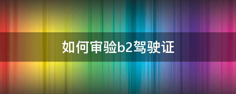 如何审验b2驾驶证 B2驾驶证如何审验