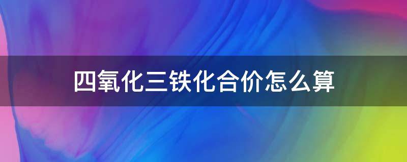 四氧化三铁化合价怎么算 四氧化三铁中氧和铁的化合价是多少