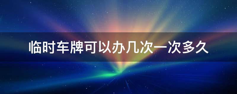 临时车牌号可以办几次 临时车牌可以办几次一次多久