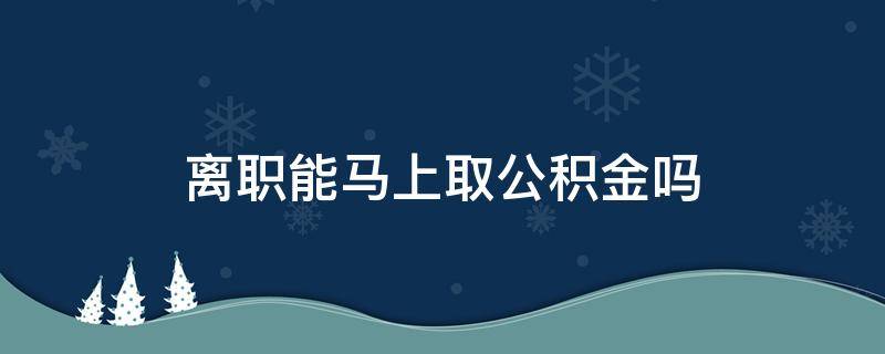 离职能马上取公积金吗（离职能马上取公积金么）