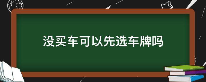 没买车可以先选车牌吗 没买车可以先选车牌吗车上牌要多久