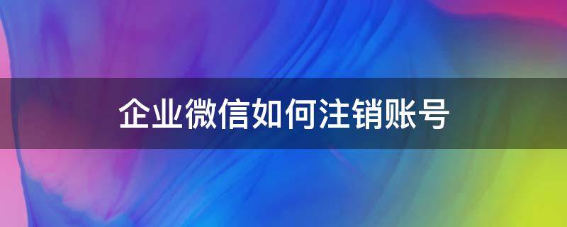 企业微信如何注销账号 怎么注销微信企业账号