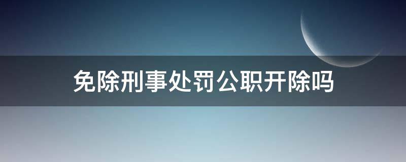 免于刑事处罚的公职人员会被开除吗 免除刑事处罚公职开除吗