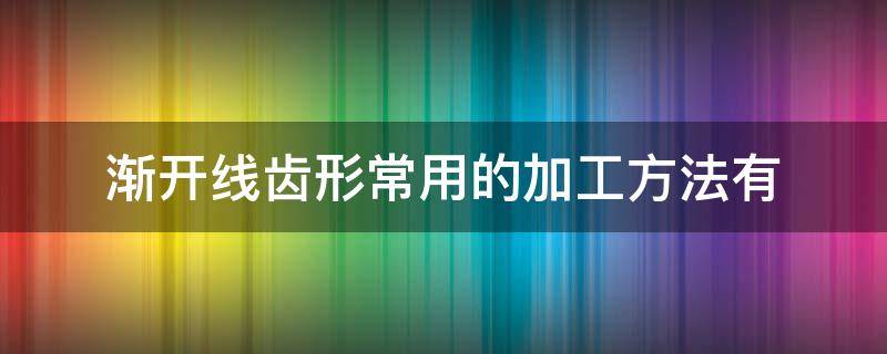 常见的渐开线齿廓的切齿方法有两种?其特点是什么? 渐开线齿形常用的加工方法有