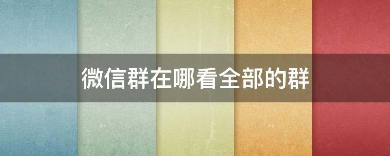 微信群在哪看全部的群 苹果12微信群在哪看全部的群