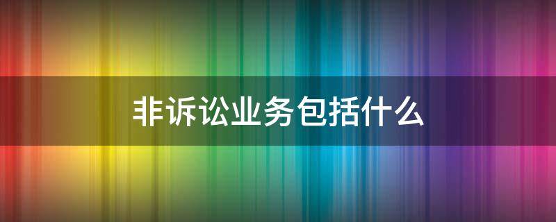 非诉讼业务包括什么 诉讼业务和非诉讼业务的区别