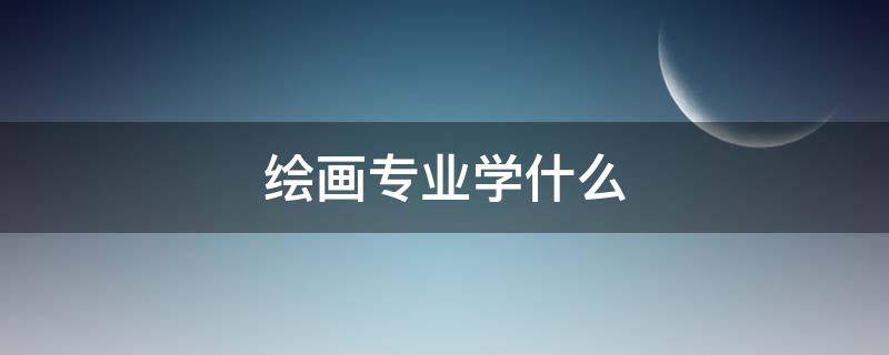 绘画专业学什么 美术绘画专业学什么