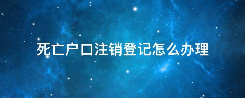 死亡人员办理户口注销 死亡户口注销登记怎么办理