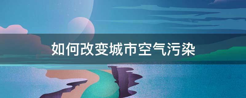 如何改变城市空气污染 如何改变城市空气污染思维导图