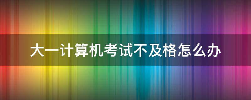 大一计算机期末考试不及格 大一计算机考试不及格怎么办