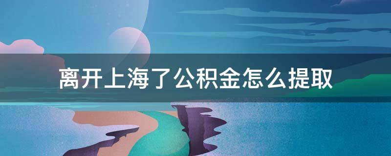 离开上海了公积金怎么提取 离开上海怎么提取住房公积金