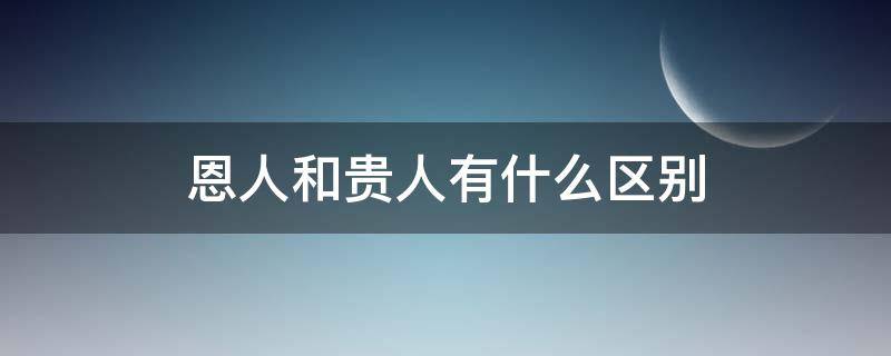 恩人和贵人有什么区别 贵人,恩人,高人,亲人