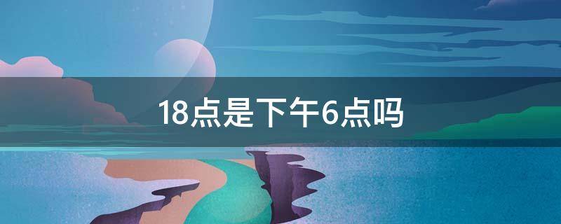 18点是下午6点吗 18点是几点6点吗