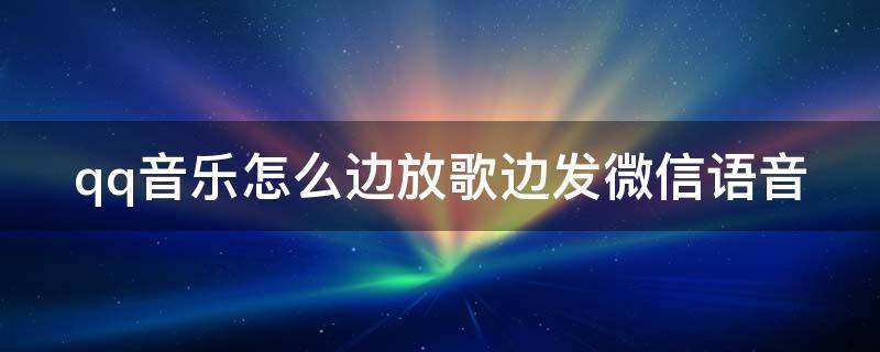 qq音乐怎么边放歌边发微信语音 qq音乐怎么边放歌边放视频