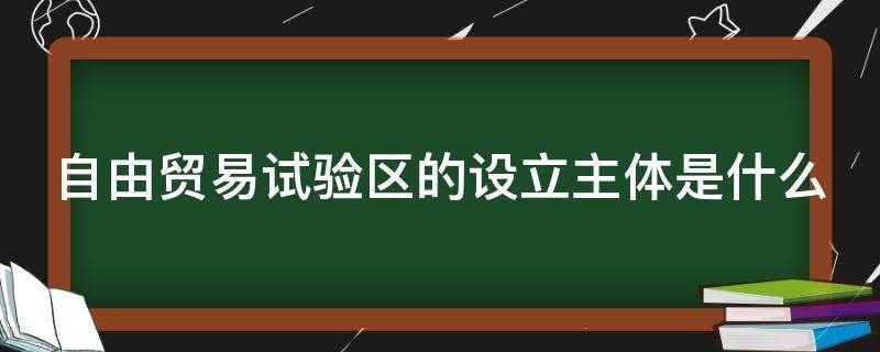 自由贸易试验区的设立主体是什么 自由贸易试验区的设立主体是什么