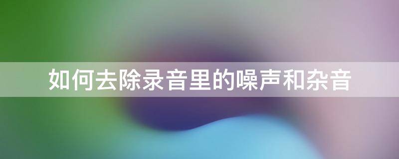 如何去除录音里的噪声和杂音 怎么消除录音中的杂声