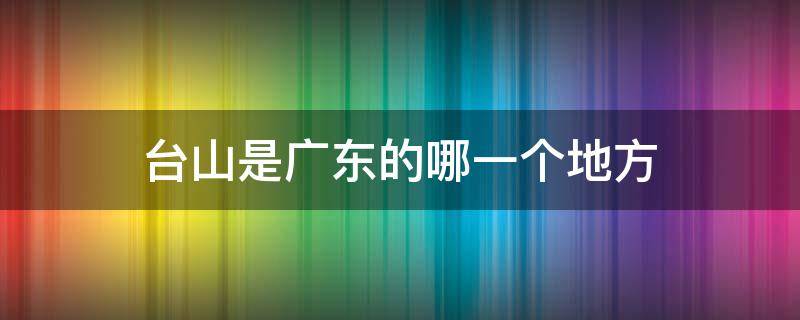 台山是广东的哪一个地方 台山属于广东哪里