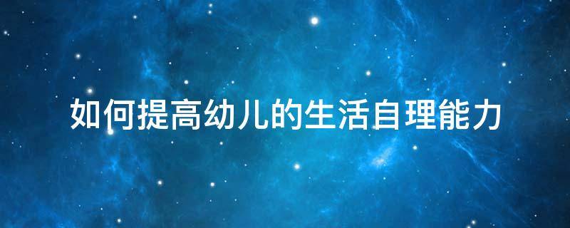 如何提高幼儿的生活自理能力 如何提高幼儿的生活自理能力总结