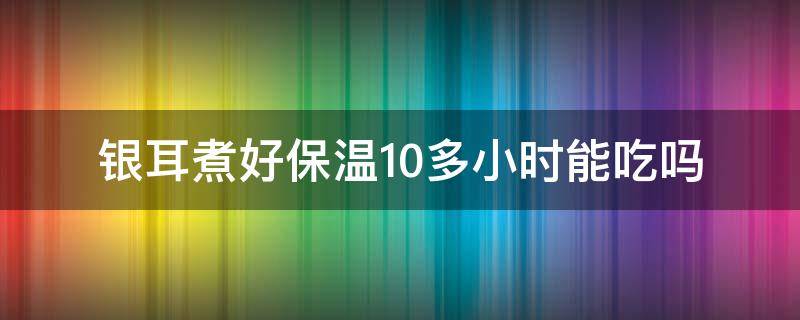 银耳煮好保温10多小时能吃吗 银耳煮10分钟能吃吗