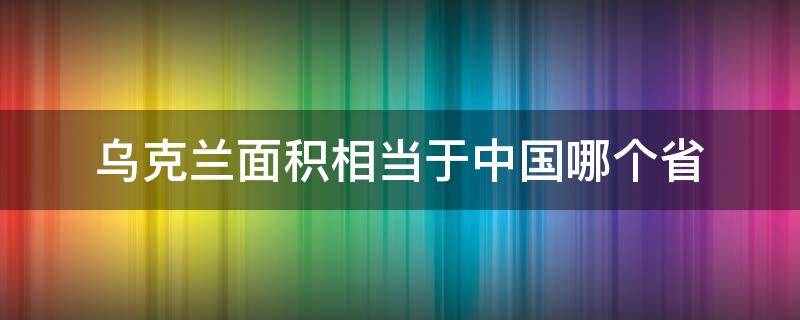 乌克兰面积相当于中国哪个省 乌克兰面积相当于中国哪个省那么大