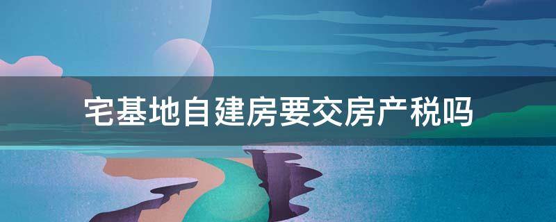 宅基地自建房要交房产税吗 自建房会交房产税吗