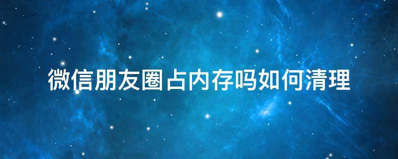 微信朋友圈占用内存吗?怎样清除 微信朋友圈占内存吗如何清理