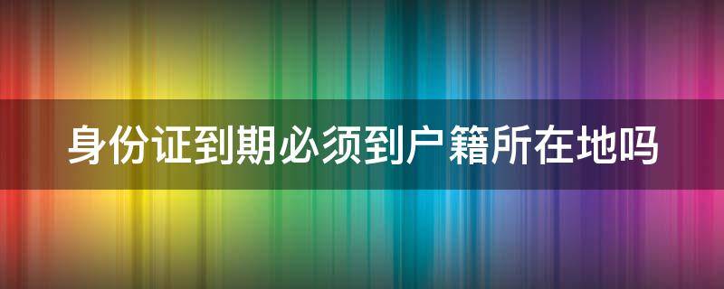 身份证到期必须到户籍所在地吗 身份证到期必须到户籍所在地吗