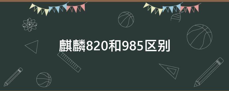 麒麟820和麒麟985差多少 麒麟820和985区别