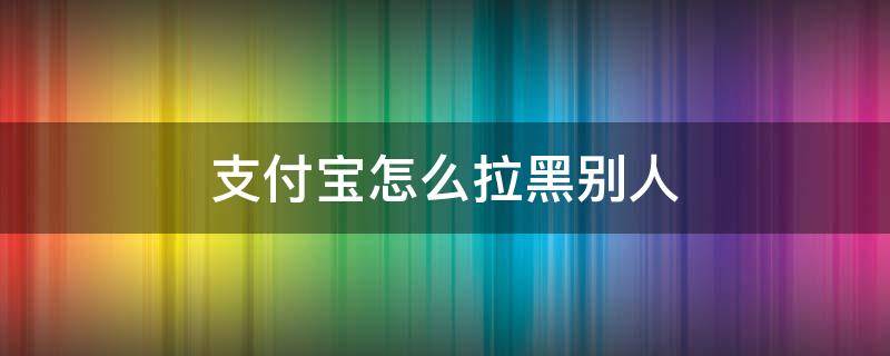 支付宝怎么拉黑别人不让别人给我转账 支付宝怎么拉黑别人