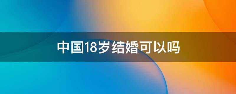 中国人18岁可以结婚吗 中国18岁结婚可以吗