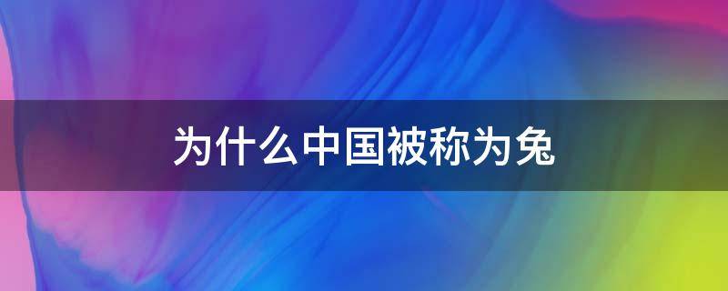 为什么中国被称为兔 为什么中国被称为兔子 种花家