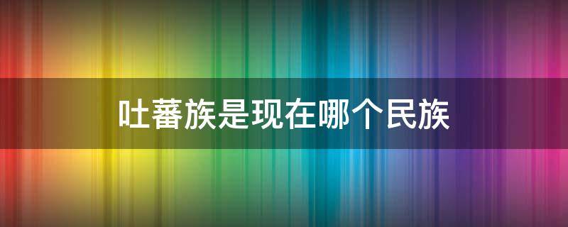 吐蕃族是现在哪个民族 吐蕃族是现在哪个民族的祖先