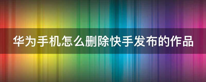 华为手机怎么删除快手发布的作品和视频 华为手机怎么删除快手发布的作品